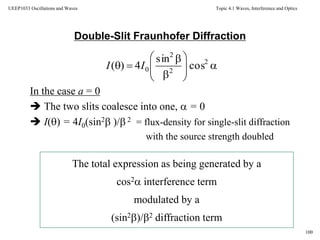 Topic 4.1 Waves, Interference and Optics
100
UEEP1033 Oscillations and Waves
Double-Slit Fraunhofer Diffraction
In the case a = 0
 The two slits coalesce into one,  = 0
 I() = 4I0(sin2 )/ 2 = flux-density for single-slit diffraction
with the source strength doubled
The total expression as being generated by a
cos2 interference term
modulated by a
(sin2)/2 diffraction term










 2
2
2
0 cos
sin
4)( II
 