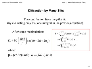 Topic 4.1 Waves, Interference and Optics
107
UEEP1033 Oscillations and Waves
Diffraction by Many Slits
The contribution from the j-th slit:
(by evaluating only that one integral in the previous equation)
After some manipulation:
where:












2)1(
2)1(
22
22
2
2
2
2
)(
.....)(
)()(
baN
baN
ba
ba
ba
ba
b
b
dzzFC
dzzFC
dzzFCdzzFCE
)2sin(
sin
jj kRtbCE 








 sin)2/(;sin)2/( kakb
 