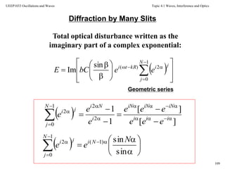 Topic 4.1 Waves, Interference and Optics
109
UEEP1033 Oscillations and Waves
Diffraction by Many Slits
Total optical disturbance written as the
imaginary part of a complex exponential:
Geometric series
 
















 



1
0
2)(sin
Im
N
j
jikRti
eebCE
  ][
][
1
1
2
21
0
2











 iii
iNiNiN
i
NiN
j
ji
eee
eee
e
e
e
  







 



 sin
sin)1(
1
0
2 N
ee Ni
N
j
ji
 