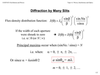 Topic 4.1 Waves, Interference and Optics
112
UEEP1033 Oscillations and Waves
Diffraction by Many Slits
Flux-density distribution function:
If the width of each aperture
were shrunk to zero
i.e.  0 (or N )

Principal maxima occur when (sinN / sin) = N
i.e. when:  = 0, ± , ± 2, …
Or since  = kasin/2 a sinm= m
m = 0, ± 1, ± 2, …
22
0
sin
sinsin
)( 
















N
II
2
sin
)0()( 







 II
 