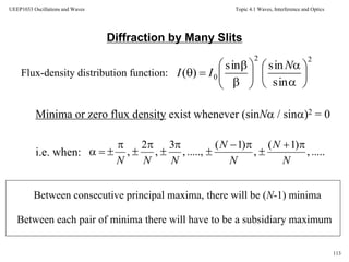 Topic 4.1 Waves, Interference and Optics
113
UEEP1033 Oscillations and Waves
Diffraction by Many Slits
Flux-density distribution function:
Minima or zero flux density exist whenever (sinN / sin)2 = 0
i.e. when:
Between consecutive principal maxima, there will be (N-1) minima
Between each pair of minima there will have to be a subsidiary maximum
22
0
sin
sinsin
)( 
















N
II
.....,
)1(
,
)1(
.....,,
3
,
2
,
N
N
N
N
NNN










 