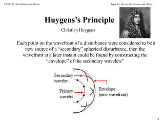 Topic 4.1 Waves, Interference and Optics
13
UEEP1033 Oscillations and Waves
Christian Huygens
Huygens’s Principle
Each point on the wavefront of a disturbance were considered to be a
new source of a “secondary” spherical disturbance, then the
wavefront at a later instant could be found by constructing the
“envelope” of the secondary wavelets”
 
