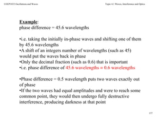 Topic 4.1 Waves, Interference and Optics
137
UEEP1033 Oscillations and Waves
Example:
phase difference = 45.6 wavelengths
•i.e. taking the initially in-phase waves and shifting one of them
by 45.6 wavelengths
•A shift of an integers number of wavelengths (such as 45)
would put the waves back in phase
•Only the decimal fraction (such as 0.6) that is important
•i.e. phase difference of 45.6 wavelengths  0.6 wavelengths
•Phase difference = 0.5 wavelength puts two waves exactly out
of phase
•If the two waves had equal amplitudes and were to reach some
common point, they would then undergo fully destructive
interference, producing darkness at that point
 
