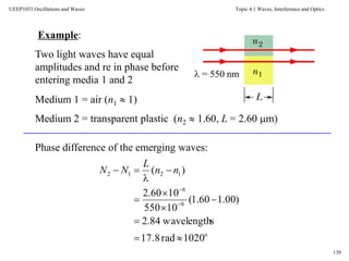 Topic 4.1 Waves, Interference and Optics
139
UEEP1033 Oscillations and Waves
Example:
 = 550 nm
Two light waves have equal
amplitudes and re in phase before
entering media 1 and 2
Medium 1 = air (n1  1)
Medium 2 = transparent plastic (n2  1.60, L = 2.60 m)
Phase difference of the emerging waves:
o
9
6
1212
1020rad17.8
swavelength84.2
)00.160.1(
10550
1060.2
)(











nn
L
NN
 