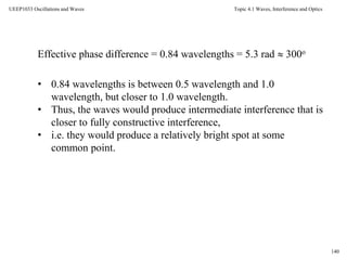 Topic 4.1 Waves, Interference and Optics
140
UEEP1033 Oscillations and Waves
Effective phase difference = 0.84 wavelengths = 5.3 rad  300o
• 0.84 wavelengths is between 0.5 wavelength and 1.0
wavelength, but closer to 1.0 wavelength.
• Thus, the waves would produce intermediate interference that is
closer to fully constructive interference,
• i.e. they would produce a relatively bright spot at some
common point.
 