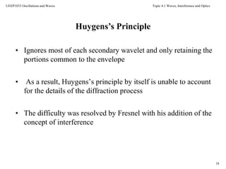 Topic 4.1 Waves, Interference and Optics
18
UEEP1033 Oscillations and Waves
18
• Ignores most of each secondary wavelet and only retaining the
portions common to the envelope
• As a result, Huygens’s principle by itself is unable to account
for the details of the diffraction process
• The difficulty was resolved by Fresnel with his addition of the
concept of interference
Huygens’s Principle
 