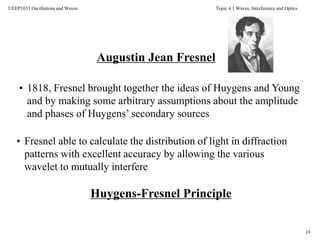 Topic 4.1 Waves, Interference and Optics
19
UEEP1033 Oscillations and Waves
Augustin Jean Fresnel
• 1818, Fresnel brought together the ideas of Huygens and Young
and by making some arbitrary assumptions about the amplitude
and phases of Huygens’ secondary sources
• Fresnel able to calculate the distribution of light in diffraction
patterns with excellent accuracy by allowing the various
wavelet to mutually interfere
Huygens-Fresnel Principle
 