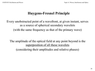 Topic 4.1 Waves, Interference and Optics
20
UEEP1033 Oscillations and Waves
Huygens-Fresnel Principle
Every unobstructed point of a wavefront, at given instant, serves
as a source of spherical secondary wavelets
(with the same frequency as that of the primary wave)
The amplitude of the optical field at any point beyond is the
superposition of all these wavelets
(considering their amplitudes and relative phases)
 
