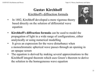 Topic 4.1 Waves, Interference and Optics
22
UEEP1033 Oscillations and Waves
Gustav Kirchhoff
• Kirchhoff's diffraction formula can be used to model the
propagation of light in a wide range of configurations, either
analytically or using numerical modelling
• It gives an expression for the wave disturbance when
a monochromatic spherical wave passes through an opening in
an opaque screen
• The equation is derived by making several approximations to the
Kirchhoff integral theorem which uses Green’s theorem to derive
the solution to the homogeneous wave equation
• In 1882, Kirchhoff developed a more rigorous theory
based directly on the solution of differential wave
equation
Kirchhoff's diffraction formula
 