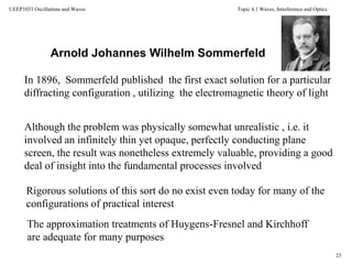 Topic 4.1 Waves, Interference and Optics
23
UEEP1033 Oscillations and Waves
Although the problem was physically somewhat unrealistic , i.e. it
involved an infinitely thin yet opaque, perfectly conducting plane
screen, the result was nonetheless extremely valuable, providing a good
deal of insight into the fundamental processes involved
Arnold Johannes Wilhelm Sommerfeld
In 1896, Sommerfeld published the first exact solution for a particular
diffracting configuration , utilizing the electromagnetic theory of light
Rigorous solutions of this sort do no exist even today for many of the
configurations of practical interest
The approximation treatments of Huygens-Fresnel and Kirchhoff
are adequate for many purposes
 