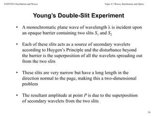Topic 4.1 Waves, Interference and Optics
26
UEEP1033 Oscillations and Waves
• A monochromatic plane wave of wavelength λ is incident upon
an opaque barrier containing two slits S1 and S2
• Each of these slits acts as a source of secondary wavelets
according to Huygen’s Principle and the disturbance beyond
the barrier is the superposition of all the wavelets spreading out
from the two slits
• These slits are very narrow but have a long length in the
direction normal to the page, making this a two-dimensional
problem
• The resultant amplitude at point P is due to the superposition
of secondary wavelets from the two slits
Young’s Double-Slit Experiment
 