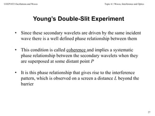 Topic 4.1 Waves, Interference and Optics
27
UEEP1033 Oscillations and Waves
• Since these secondary wavelets are driven by the same incident
wave there is a well defined phase relationship between them
• This condition is called coherence and implies a systematic
phase relationship between the secondary wavelets when they
are superposed at some distant point P
• It is this phase relationship that gives rise to the interference
pattern, which is observed on a screen a distance L beyond the
barrier
Young’s Double-Slit Experiment
 