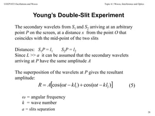Topic 4.1 Waves, Interference and Optics
28
UEEP1033 Oscillations and Waves
The secondary wavelets from S1 and S2 arriving at an arbitrary
point P on the screen, at a distance x from the point O that
coincides with the mid-point of the two slits
Distances: S1P = l1 S2P = l2
Since L >> a it can be assumed that the secondary wavelets
arriving at P have the same amplitude A
The superposition of the wavelets at P gives the resultant
amplitude:
Young’s Double-Slit Experiment
 )cos()cos( 21 kltkltAR 
ω = angular frequency
k = wave number
(5)
a = slits separation
 