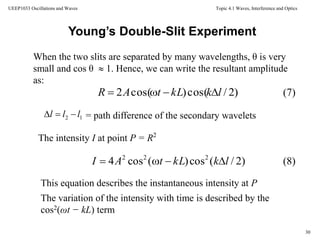 Topic 4.1 Waves, Interference and Optics
30
UEEP1033 Oscillations and Waves
When the two slits are separated by many wavelengths, θ is very
small and cos θ  1. Hence, we can write the resultant amplitude
as:
Young’s Double-Slit Experiment
)2/cos()cos(2 lkkLtAR 
= path difference of the secondary wavelets
The intensity I at point P = R2
12 lll 
)2/(cos)(cos4 222
lkkLtAI 
This equation describes the instantaneous intensity at P
The variation of the intensity with time is described by the
cos2(ωt − kL) term
(7)
(8)
 
