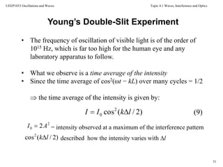 Topic 4.1 Waves, Interference and Optics
31
UEEP1033 Oscillations and Waves
• The frequency of oscillation of visible light is of the order of
1015 Hz, which is far too high for the human eye and any
laboratory apparatus to follow.
• What we observe is a time average of the intensity
• Since the time average of cos2(ωt − kL) over many cycles = 1/2
 the time average of the intensity is given by:
Young’s Double-Slit Experiment
)2/(cos2
0 lkII 
2
0 2AI  = intensity observed at a maximum of the interference pattern
described how the intensity varies with l)2/(cos2
lk
(9)
 