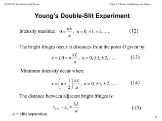 Topic 4.1 Waves, Interference and Optics
34
UEEP1033 Oscillations and Waves
Young’s Double-Slit Experiment
Intensity maxima: .....,2,1,0, 

 n
a
n
.....,2,1,0, 

 n
a
L
nLx
(12)
(13)
(14)
(15)
The bright fringes occur at distances from the point O given by:
Minimum intensity occur when:
The distance between adjacent bright fringes is:
.....,2,1,0,
2
1








 n
a
L
nx
a
L
xx nn

1
a = slits separation
 