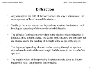 Topic 4.1 Waves, Interference and Optics
43
UEEP1033 Oscillations and Waves
Diffraction
• Any obstacle in the path of the wave affects the way it spreads out; the
wave appears to ‘bend’ around the obstacle
• Similarly, the wave spreads out beyond any aperture that it meets. such
bending or spreading of the wave is called diffraction
• The effects of diffraction are evident in the shadow of an object that is
illuminated by a point source. The edges of the shadow are not sharp but
are blurred due to the bending of the light at the edges of the object
• The degree of spreading of a wave after passing through an aperture
depends on the ratio of the wavelength λ of the wave to the size d of the
aperture
• The angular width of the spreading is approximately equal to λ/d; the
bigger this ratio, the greater is the spreading
 
