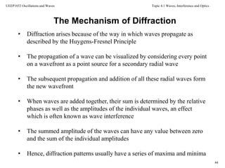 Topic 4.1 Waves, Interference and Optics
44
UEEP1033 Oscillations and Waves
The Mechanism of Diffraction
• Diffraction arises because of the way in which waves propagate as
described by the Huygens-Fresnel Principle
• The propagation of a wave can be visualized by considering every point
on a wavefront as a point source for a secondary radial wave
• The subsequent propagation and addition of all these radial waves form
the new wavefront
• When waves are added together, their sum is determined by the relative
phases as well as the amplitudes of the individual waves, an effect
which is often known as wave interference
• The summed amplitude of the waves can have any value between zero
and the sum of the individual amplitudes
• Hence, diffraction patterns usually have a series of maxima and minima
 