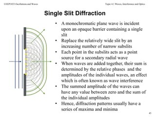 Topic 4.1 Waves, Interference and Optics
45
UEEP1033 Oscillations and Waves
• A monochromatic plane wave is incident
upon an opaque barrier containing a single
slit
• Replace the relatively wide slit by an
increasing number of narrow subslits
• Each point in the subslits acts as a point
source for a secondary radial wave
• When waves are added together, their sum is
determined by the relative phases and the
amplitudes of the individual waves, an effect
which is often known as wave interference
• The summed amplitude of the waves can
have any value between zero and the sum of
the individual amplitudes
• Hence, diffraction patterns usually have a
series of maxima and minima
Single Slit Diffraction
 