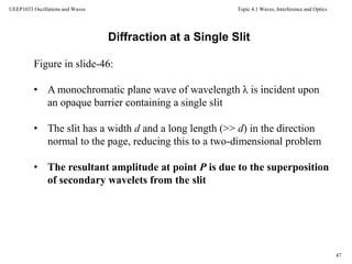 Topic 4.1 Waves, Interference and Optics
47
UEEP1033 Oscillations and Waves
Diffraction at a Single Slit
Figure in slide-46:
• A monochromatic plane wave of wavelength λ is incident upon
an opaque barrier containing a single slit
• The slit has a width d and a long length (>> d) in the direction
normal to the page, reducing this to a two-dimensional problem
• The resultant amplitude at point P is due to the superposition
of secondary wavelets from the slit
 