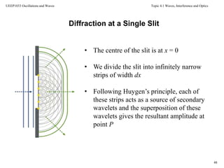 Topic 4.1 Waves, Interference and Optics
48
UEEP1033 Oscillations and Waves
Diffraction at a Single Slit
• The centre of the slit is at x = 0
• We divide the slit into infinitely narrow
strips of width dx
• Following Huygen’s principle, each of
these strips acts as a source of secondary
wavelets and the superposition of these
wavelets gives the resultant amplitude at
point P
 