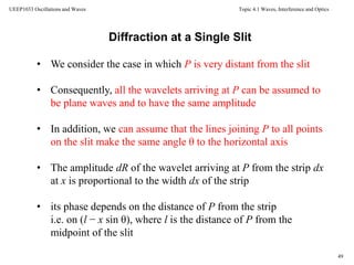 Topic 4.1 Waves, Interference and Optics
49
UEEP1033 Oscillations and Waves
• We consider the case in which P is very distant from the slit
• Consequently, all the wavelets arriving at P can be assumed to
be plane waves and to have the same amplitude
• In addition, we can assume that the lines joining P to all points
on the slit make the same angle θ to the horizontal axis
• The amplitude dR of the wavelet arriving at P from the strip dx
at x is proportional to the width dx of the strip
• its phase depends on the distance of P from the strip
i.e. on (l − x sin θ), where l is the distance of P from the
midpoint of the slit
Diffraction at a Single Slit
 