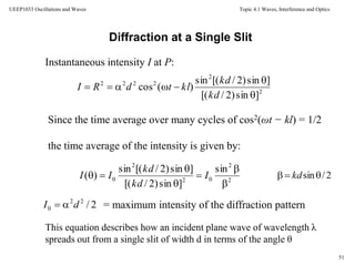 Topic 4.1 Waves, Interference and Optics
51
UEEP1033 Oscillations and Waves
Instantaneous intensity I at P:
2
2
2222
]sin)2/[(
]sin)2/[(sin
)(cos



kd
kd
kltdRI
Diffraction at a Single Slit
Since the time average over many cycles of cos2(ωt − kl) = 1/2
the time average of the intensity is given by:
2
2
02
2
0
sin
]sin)2/[(
]sin)2/[(sin
)(





 I
kd
kd
II
2/22
0 dI  = maximum intensity of the diffraction pattern
This equation describes how an incident plane wave of wavelength λ
spreads out from a single slit of width d in terms of the angle θ
2/sin kd
 