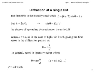 Topic 4.1 Waves, Interference and Optics
53
UEEP1033 Oscillations and Waves
The first zeros in the intensity occur when  sin)2/(kd
Diffraction at a Single Slit
dk /sin/2but 
the degree of spreading depends upon the ratio λ/d
When λ << d, as in the case of light, sin θ  θ, giving the first
zeros in the diffraction pattern at:
...),2,1( 

 n
d
n
d


In general, zeros in intensity occur when:
d = slit width
 