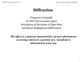 Topic 4.1 Waves, Interference and Optics
6
UEEP1033 Oscillations and Waves
Francesco Grimaldi
in 1665 first accurate report
description of deviation of light from
rectilinear propagation (diffraction)
The effect is a general characteristics of wave phenomena
occurring whenever a portion of a wavefront is
obstructed in some way
Diffraction
 