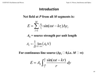 Topic 4.1 Waves, Interference and Optics
69
UEEP1033 Oscillations and Waves
Introduction
Net field at P from all M segments is:
AL = source strength per unit length
For continuous line source (yi 0,i.e. M )


M
i
iir
A
ykrtE i
L
1
)sin(
 NA
D
A
N
L 0lim
1


dy
r
krt
AE
D
DL 


2
2
)sin(
 