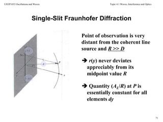Topic 4.1 Waves, Interference and Optics
71
UEEP1033 Oscillations and Waves
Single-Slit Fraunhofer Diffraction
coherent line source
Point of observation is very
distant from the coherent line
source and R >> D
 r(y) never deviates
appreciably from its
midpoint value R
 Quantity (AL/R) at P is
essentially constant for all
elements dy
 