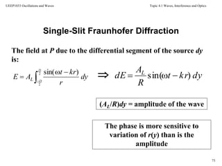 Topic 4.1 Waves, Interference and Optics
73
UEEP1033 Oscillations and Waves
Single-Slit Fraunhofer Diffraction
(AL/R)dy = amplitude of the wave
The field at P due to the differential segment of the source dy
is:

The phase is more sensitive to
variation of r(y) than is the
amplitude
dy
r
krt
AE
D
DL 


2
2
)sin(
dykrt
R
A
dE L
)sin( 
 