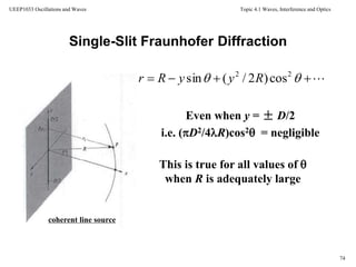Topic 4.1 Waves, Interference and Optics
74
UEEP1033 Oscillations and Waves
coherent line source
Even when y = ± D/2
i.e. (D2/4R)cos2 = negligible
This is true for all values of 
when R is adequately large
Single-Slit Fraunhofer Diffraction
  22
cos)2/(sin RyyRr
 