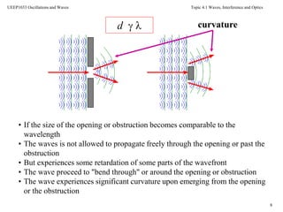 Topic 4.1 Waves, Interference and Optics
8
UEEP1033 Oscillations and Waves
• If the size of the opening or obstruction becomes comparable to the
wavelength
• The waves is not allowed to propagate freely through the opening or past the
obstruction
• But experiences some retardation of some parts of the wavefront
• The wave proceed to "bend through" or around the opening or obstruction
• The wave experiences significant curvature upon emerging from the opening
or the obstruction
curvatured  
 