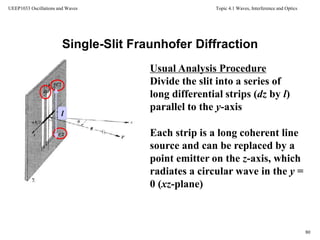 Topic 4.1 Waves, Interference and Optics
80
UEEP1033 Oscillations and Waves
Single-Slit Fraunhofer Diffraction
l
Each strip is a long coherent line
source and can be replaced by a
point emitter on the z-axis, which
radiates a circular wave in the y =
0 (xz-plane)
Usual Analysis Procedure
Divide the slit into a series of
long differential strips (dz by l)
parallel to the y-axis
 