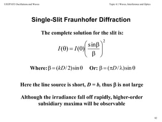 Topic 4.1 Waves, Interference and Optics
82
UEEP1033 Oscillations and Waves
Single-Slit Fraunhofer Diffraction
The complete solution for the slit is:
Here the line source is short, D = b, thus  is not large
Or:Where:
Although the irradiance fall off rapidly, higher-order
subsidiary maxima will be observable
2
sin
)0()( 







 II
 sin)2/(kD  sin)/( D
 