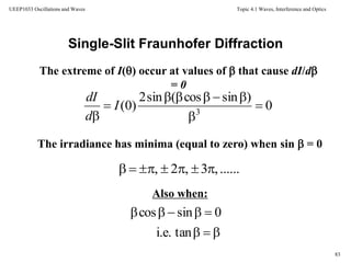 Topic 4.1 Waves, Interference and Optics
83
UEEP1033 Oscillations and Waves
Single-Slit Fraunhofer Diffraction
The extreme of I() occur at values of  that cause dI/d
= 0
The irradiance has minima (equal to zero) when sin  = 0
Also when:
0
)sincos(sin2
)0( 3





I
d
dI
......,3,2, 


tani.e.
0sincos
 