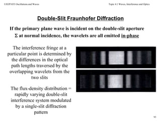Topic 4.1 Waves, Interference and Optics
93
UEEP1033 Oscillations and Waves
Double-Slit Fraunhofer Diffraction
If the primary plane wave is incident on the double-slit aperture
 at normal incidence, the wavelets are all emitted in-phase
The interference fringe at a
particular point is determined by
the differences in the optical
path lengths traversed by the
overlapping wavelets from the
two slits
The flux-density distribution =
rapidly varying double-slit
interference system modulated
by a single-slit diffraction
pattern
 