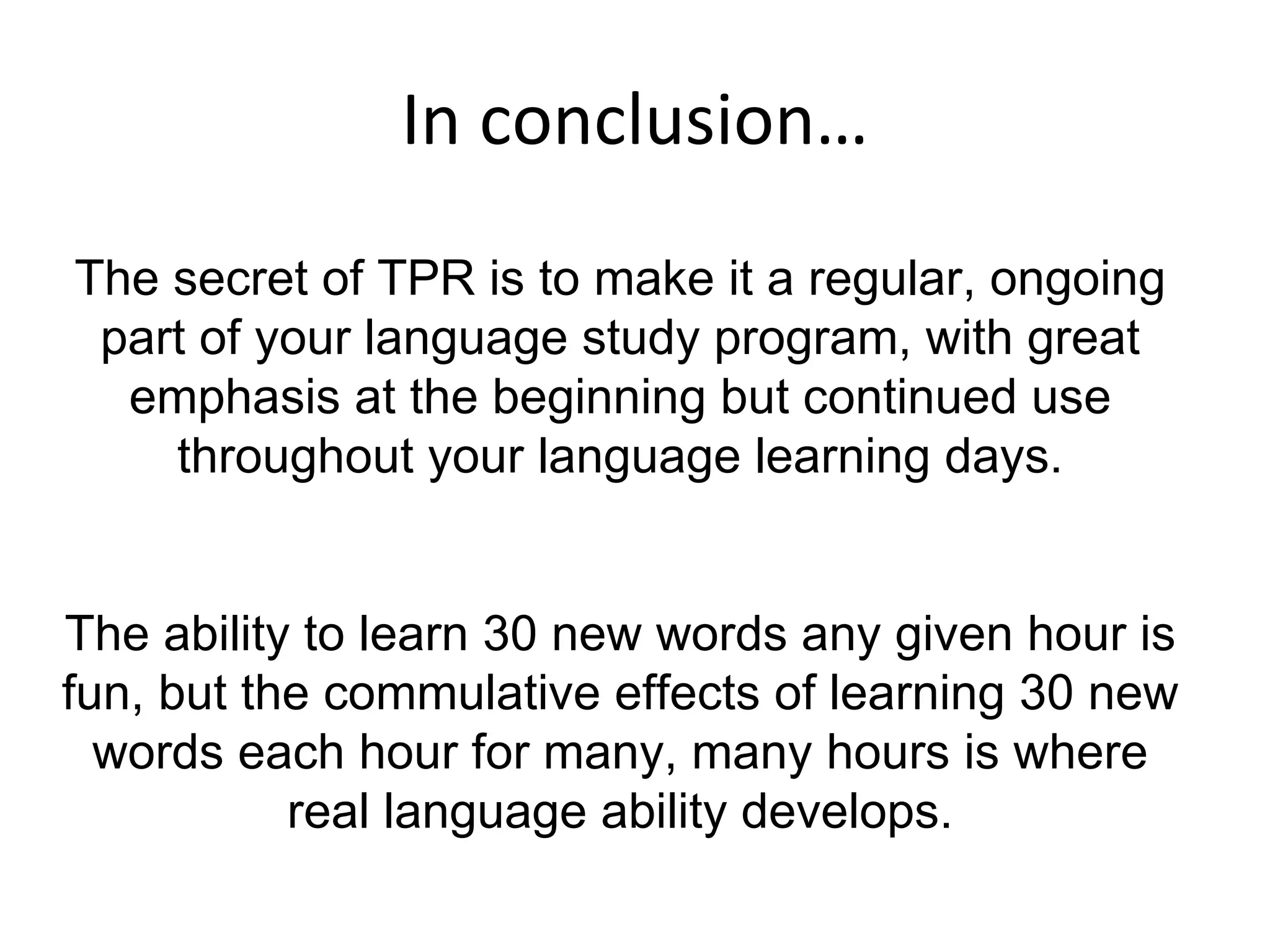 In conclusion… The secret of TPR is to make it a regular, ongoing part of your language study program, with great emphasis at the beginning but continued use throughout your language learning days. The ability to learn 30 new words any given hour is fun, but the commulative effects of learning 30 new words each hour for many, many hours is where real language ability develops.    
