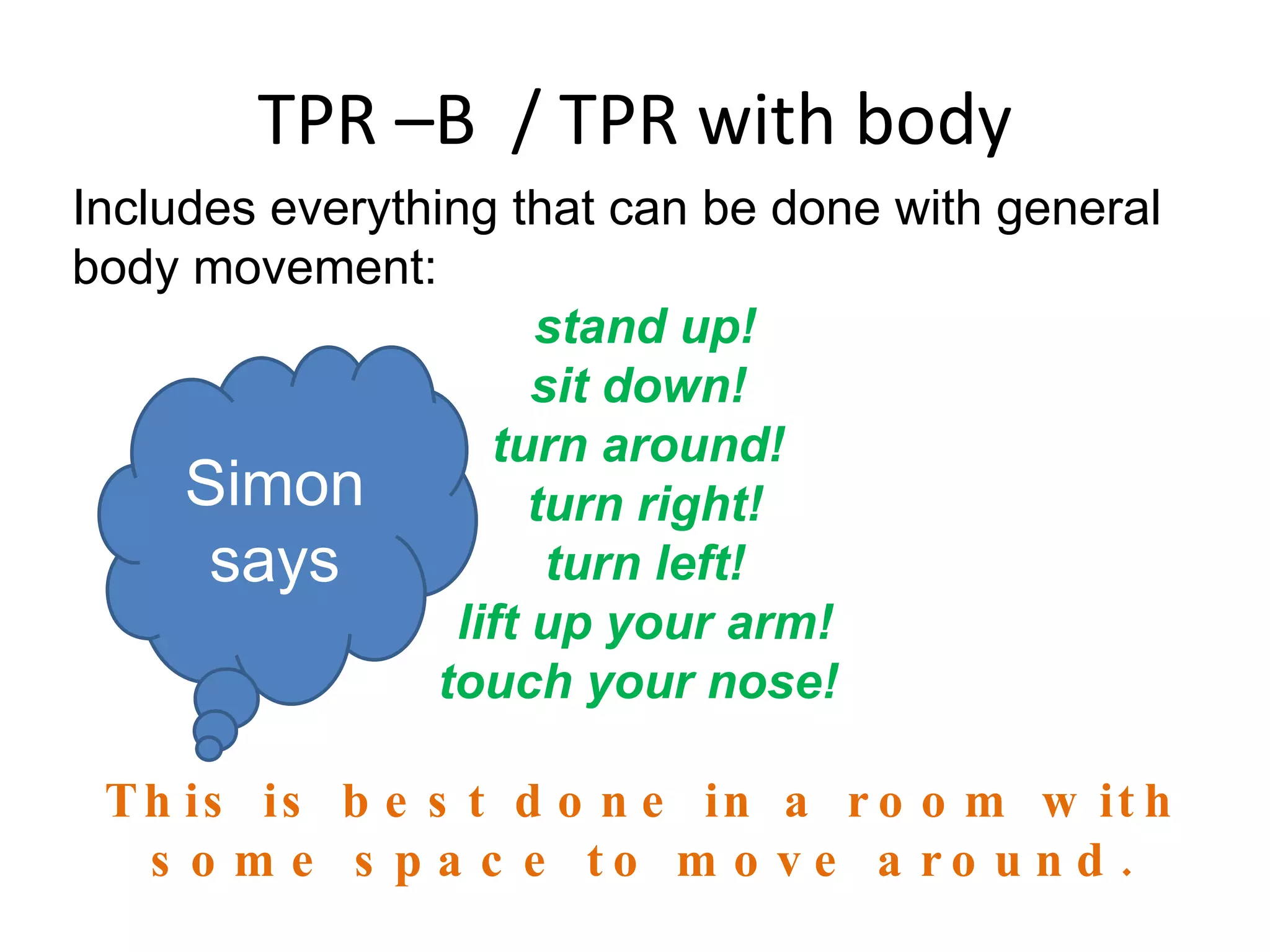 TPR –B  / TPR with body Includes everything that can be done with general body movement:  stand up! sit down!  turn around!  turn right! turn left! lift up your arm! touch your nose!  This is best done in a room with some space to move around. Simon says 
