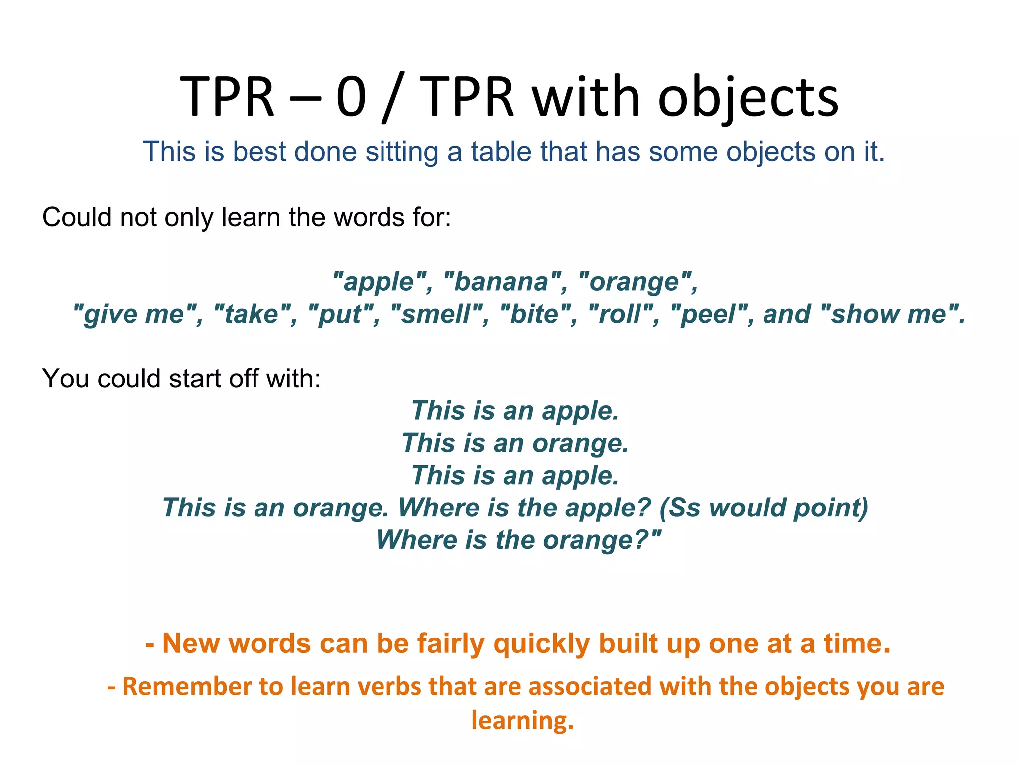 TPR – 0 / TPR with objects This is best done sitting a table that has some objects on it.  Could not only learn the words for: &quot;apple&quot;, &quot;banana&quot;, &quot;orange&quot;,  &quot;give me&quot;, &quot;take&quot;, &quot;put&quot;, &quot;smell&quot;, &quot;bite&quot;, &quot;roll&quot;, &quot;peel&quot;, and &quot;show me&quot;. You could start off with:  This is an apple.  This is an orange.  This is an apple.  This is an orange. Where is the apple? (Ss would point)  Where is the orange?&quot; - New words can be fairly quickly built up one at a time . - Remember to learn verbs that are associated with the objects you are learning.  