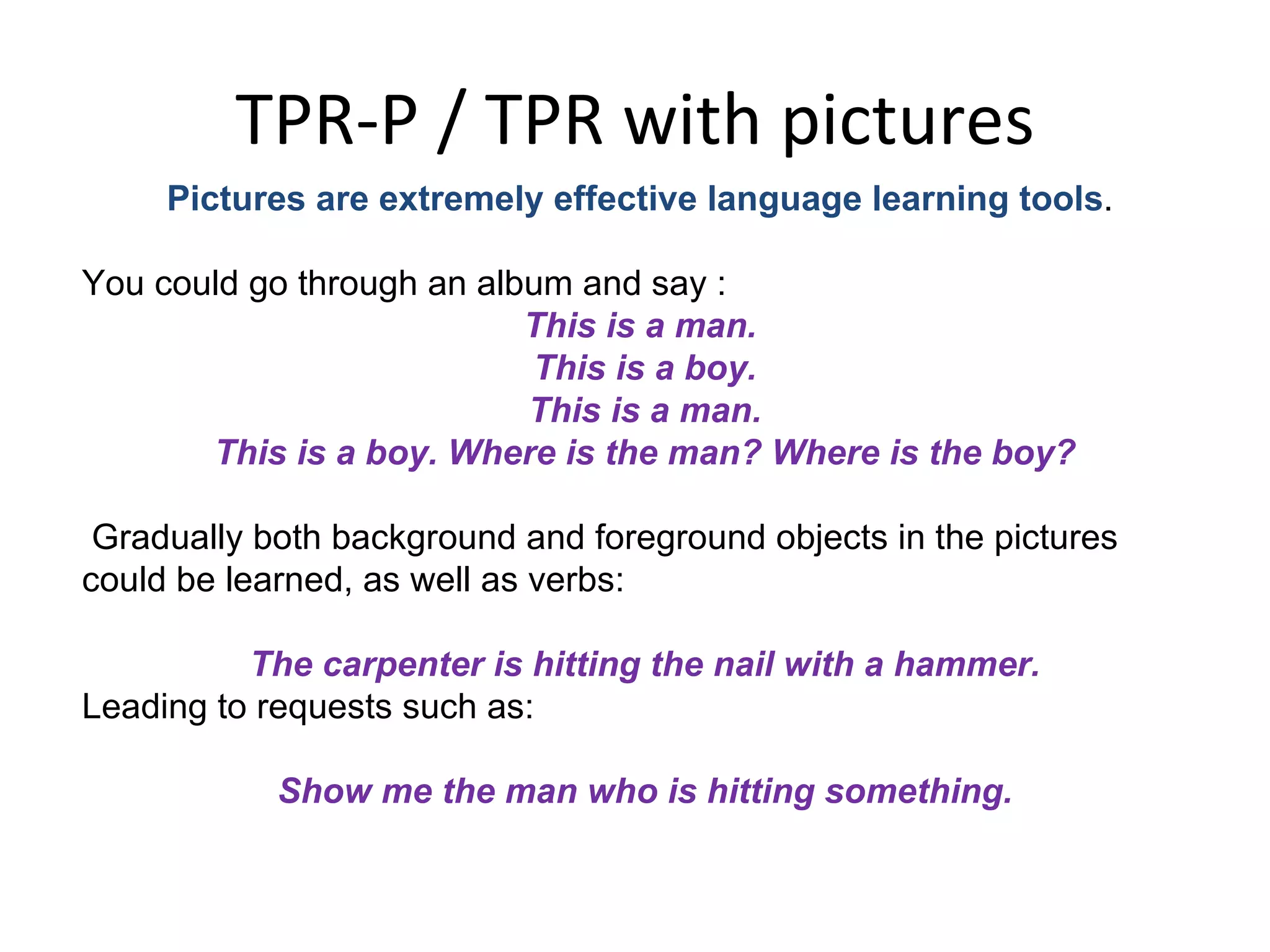 TPR-P / TPR with pictures Pictures are extremely effective language learning tools .  You could go through an album and say : This is a man.  This is a boy. This is a man.  This is a boy. Where is the man? Where is the boy? Gradually both background and foreground objects in the pictures could be learned, as well as verbs:  The carpenter is hitting the nail with a hammer. Leading to requests such as: Show me the man who is hitting something. 
