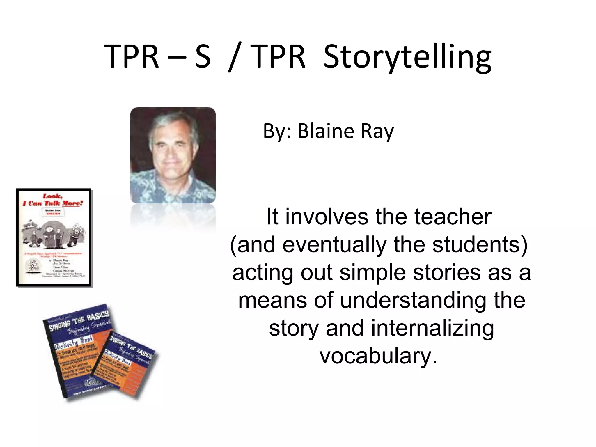 TPR – S  / TPR  Storytelling It involves the teacher  (and eventually the students)  acting out simple stories as a means of understanding the story and internalizing vocabulary.  By: Blaine Ray 