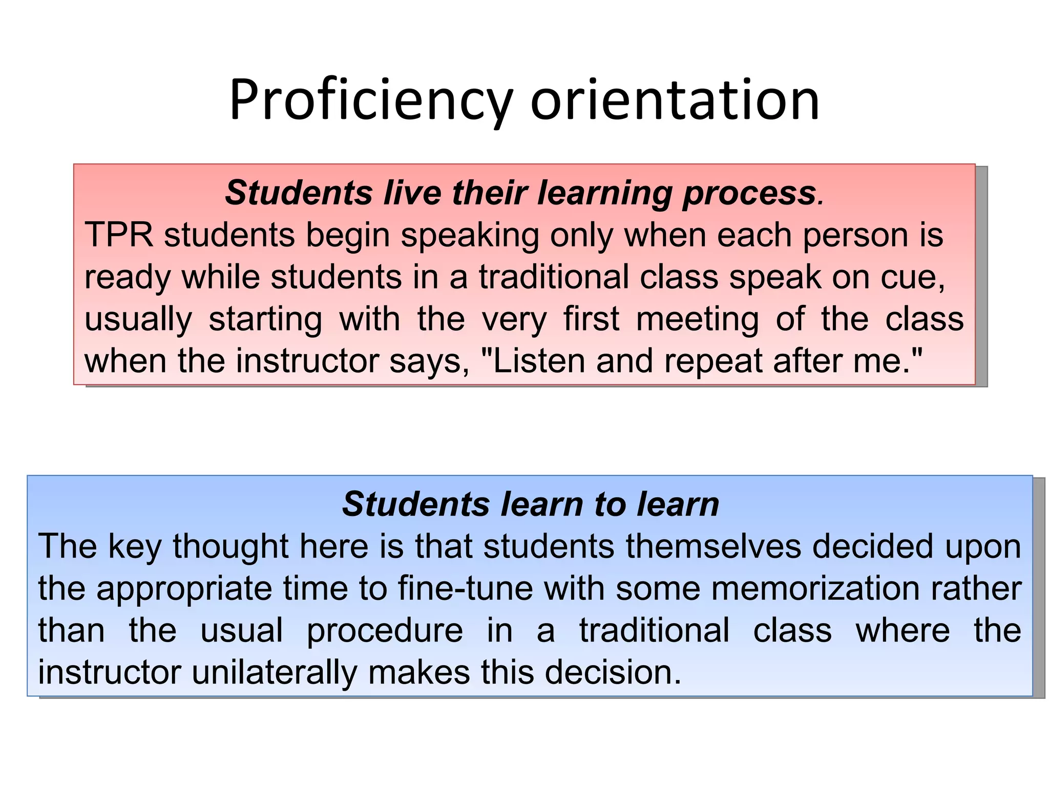 Proficiency orientation Students live their learning process . TPR students begin speaking only when each person is ready while students in a traditional class speak on cue, usually starting with the very first meeting of the class when the instructor says, &quot;Listen and repeat after me.&quot; Students learn to learn The key thought here is that students themselves decided upon the appropriate time to fine-tune with some memorization rather than the usual procedure in a traditional class where the instructor unilaterally makes this decision. 