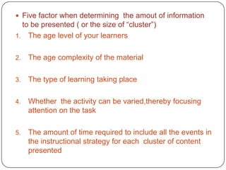 Five factor when determining the amout of information

to be presented ( or the size of “cluster”)
1. The age level of your learners
2.

The age complexity of the material

3.

The type of learning taking place

4.

Whether the activity can be varied,thereby focusing
attention on the task

5.

The amount of time required to include all the events in
the instructional strategy for each cluster of content
presented

 