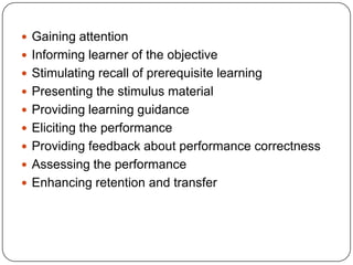  Gaining attention
 Informing learner of the objective
 Stimulating recall of prerequisite learning
 Presenting the stimulus material
 Providing learning guidance
 Eliciting the performance
 Providing feedback about performance correctness
 Assessing the performance
 Enhancing retention and transfer

 