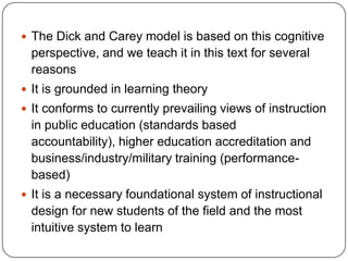  The Dick and Carey model is based on this cognitive

perspective, and we teach it in this text for several
reasons
 It is grounded in learning theory
 It conforms to currently prevailing views of instruction

in public education (standards based
accountability), higher education accreditation and
business/industry/military training (performancebased)
 It is a necessary foundational system of instructional

design for new students of the field and the most
intuitive system to learn

 