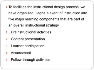  To facilities the instructional design process, we

have organized Gagne`s event of instruction into
five major learning components that are part of

an overall instructional strategy
1. Preinstructional activities
2. Content presentation
3. Learner participation
4. Assessment
5. Follow-through activities

 