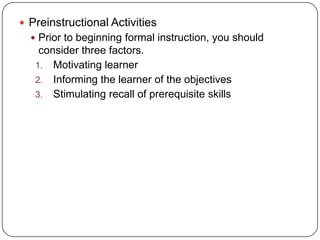 Preinstructional Activities
 Prior to beginning formal instruction, you should

consider three factors.
1. Motivating learner
2. Informing the learner of the objectives
3. Stimulating recall of prerequisite skills

 