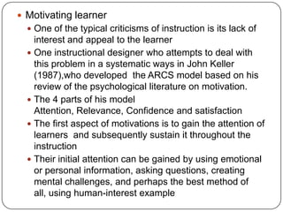 Motivating learner
 One of the typical criticisms of instruction is its lack of

interest and appeal to the learner
 One instructional designer who attempts to deal with
this problem in a systematic ways in John Keller
(1987),who developed the ARCS model based on his
review of the psychological literature on motivation.
 The 4 parts of his model
Attention, Relevance, Confidence and satisfaction
 The first aspect of motivations is to gain the attention of
learners and subsequently sustain it throughout the
instruction
 Their initial attention can be gained by using emotional
or personal information, asking questions, creating
mental challenges, and perhaps the best method of
all, using human-interest example

 